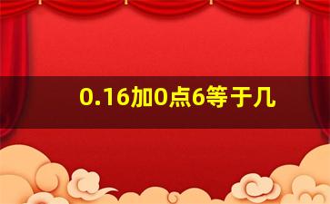 0.16加0点6等于几