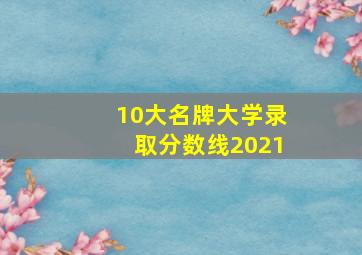 10大名牌大学录取分数线2021