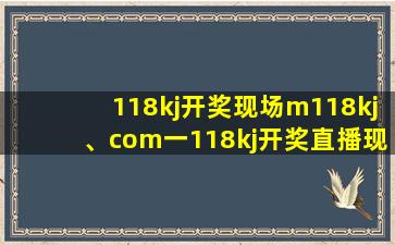 118kj开奖现场m118kj、com一118kj开奖直播现场、118