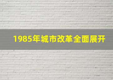 1985年城市改革全面展开