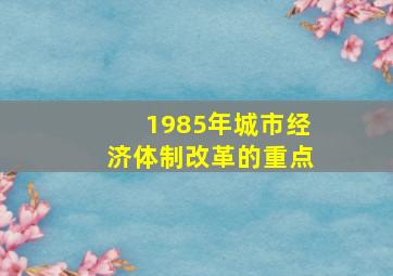 1985年城市经济体制改革的重点