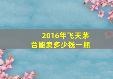 2016年飞天茅台能卖多少钱一瓶