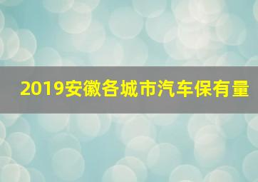 2019安徽各城市汽车保有量