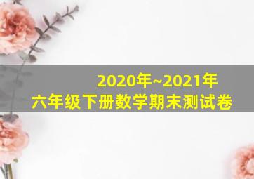 2020年~2021年六年级下册数学期末测试卷