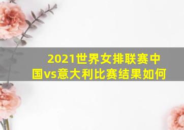 2021世界女排联赛中国vs意大利比赛结果如何