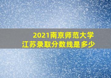 2021南京师范大学江苏录取分数线是多少