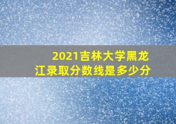 2021吉林大学黑龙江录取分数线是多少分