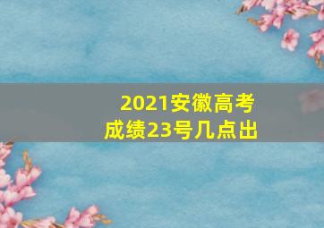 2021安徽高考成绩23号几点出