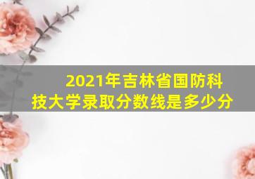 2021年吉林省国防科技大学录取分数线是多少分