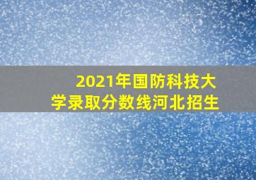 2021年国防科技大学录取分数线河北招生