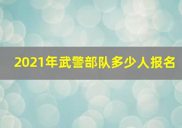 2021年武警部队多少人报名