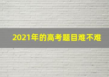 2021年的高考题目难不难