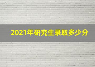 2021年研究生录取多少分