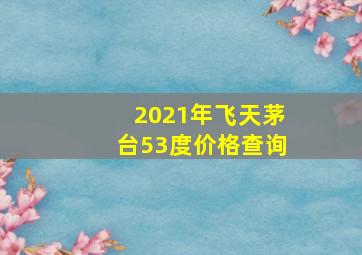 2021年飞天茅台53度价格查询