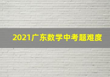 2021广东数学中考题难度