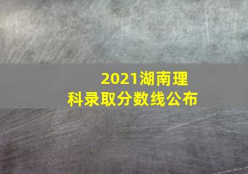 2021湖南理科录取分数线公布