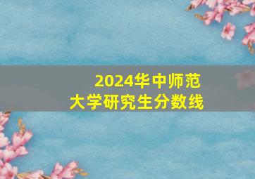 2024华中师范大学研究生分数线