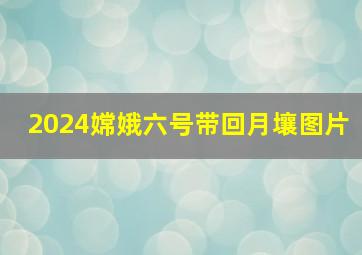 2024嫦娥六号带回月壤图片