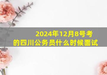 2024年12月8号考的四川公务员什么时候面试