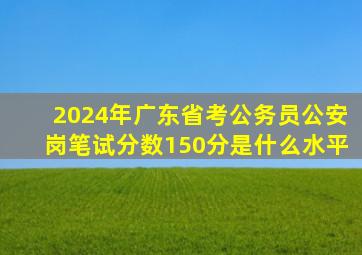 2024年广东省考公务员公安岗笔试分数150分是什么水平