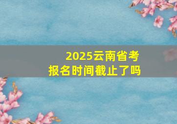 2025云南省考报名时间截止了吗