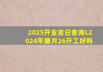 2025开业吉日查询L2024年腊月26开工好吗