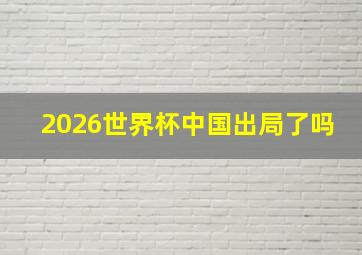 2026世界杯中国出局了吗