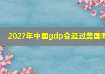 2027年中国gdp会超过美国吗