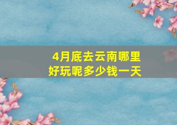 4月底去云南哪里好玩呢多少钱一天