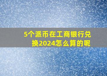 5个派币在工商银行兑换2024怎么算的呢