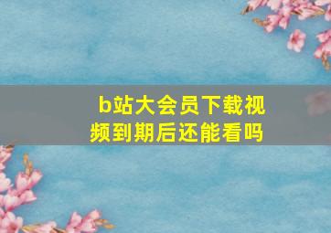 b站大会员下载视频到期后还能看吗