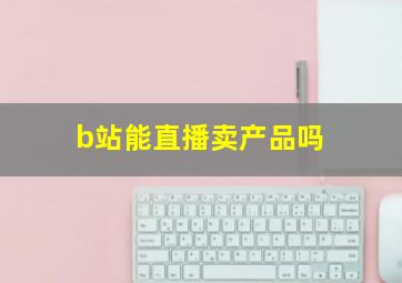 b站能直播卖产品吗