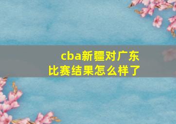 cba新疆对广东比赛结果怎么样了