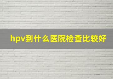 hpv到什么医院检查比较好