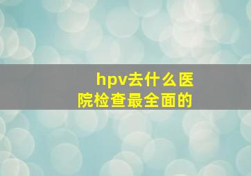 hpv去什么医院检查最全面的