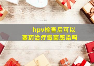 hpv检查后可以塞药治疗霉菌感染吗