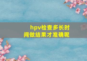 hpv检查多长时间做结果才准确呢