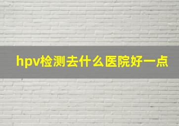 hpv检测去什么医院好一点