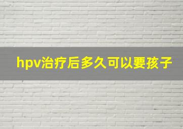 hpv治疗后多久可以要孩子