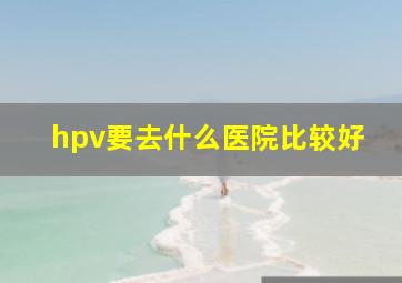 hpv要去什么医院比较好