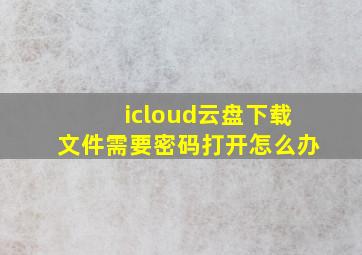 icloud云盘下载文件需要密码打开怎么办