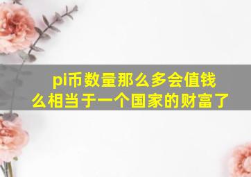 pi币数量那么多会值钱么相当于一个国家的财富了