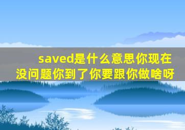 saved是什么意思你现在没问题你到了你要跟你做啥呀