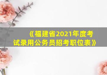 《福建省2021年度考试录用公务员招考职位表》