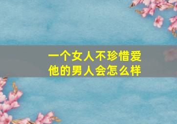 一个女人不珍惜爱他的男人会怎么样