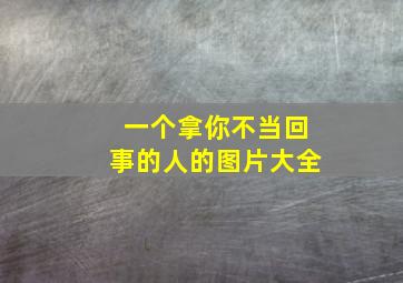 一个拿你不当回事的人的图片大全