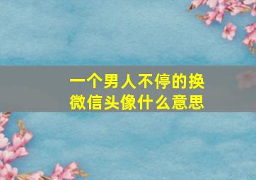 一个男人不停的换微信头像什么意思