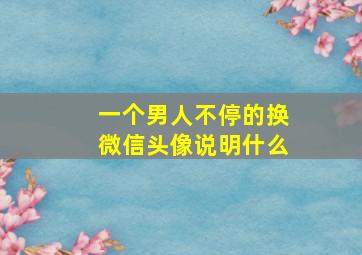 一个男人不停的换微信头像说明什么