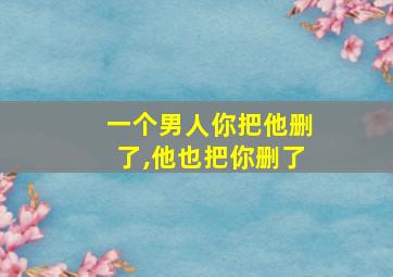 一个男人你把他删了,他也把你删了