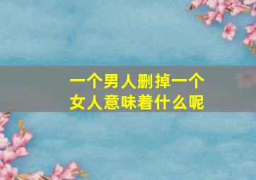 一个男人删掉一个女人意味着什么呢